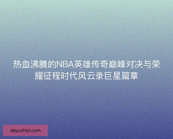 热血沸腾的NBA英雄传奇巅峰对决与荣耀征程时代风云录巨星篇章